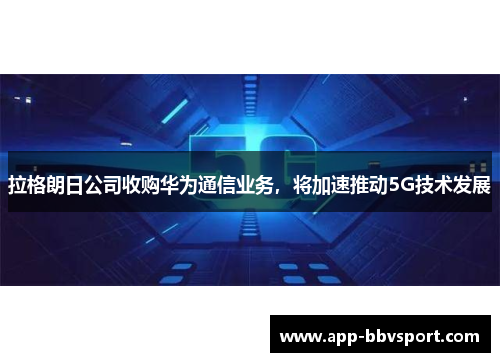 拉格朗日公司收购华为通信业务，将加速推动5G技术发展